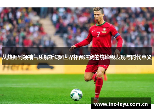 从数据到领袖气质解析C罗世界杯预选赛的统治级表现与时代意义 从数据到领袖气质解析C罗世界杯预选赛的统治级表现与时代意义
